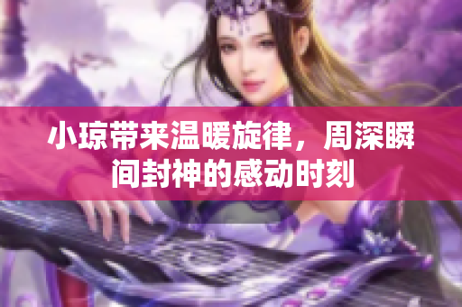 小琼带来温暖旋律，周深瞬间封神的感动时刻