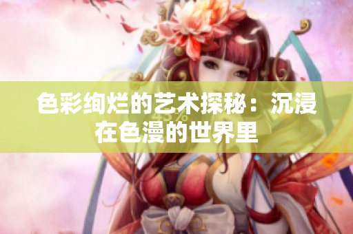 色彩绚烂的艺术探秘：沉浸在色漫的世界里