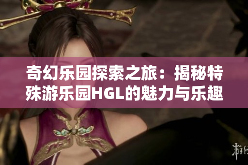 奇幻乐园探索之旅：揭秘特殊游乐园HGL的魅力与乐趣