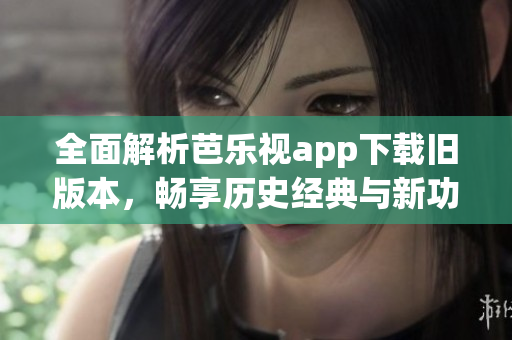 全面解析芭乐视app下载旧版本，畅享历史经典与新功能