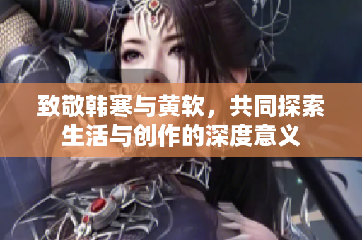致敬韩寒与黄软，共同探索生活与创作的深度意义