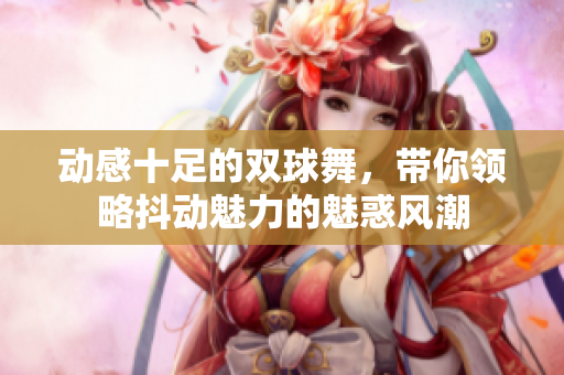 动感十足的双球舞，带你领略抖动魅力的魅惑风潮