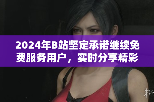 2024年B站坚定承诺继续免费服务用户，实时分享精彩内容