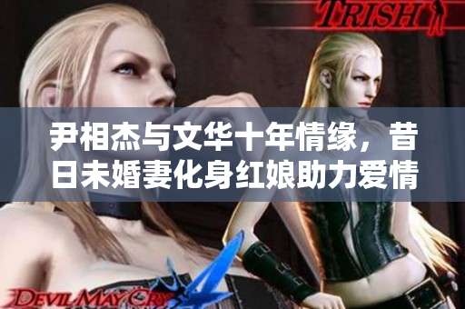 尹相杰与文华十年情缘，昔日未婚妻化身红娘助力爱情