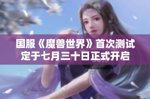 国服《魔兽世界》首次测试定于七月三十日正式开启