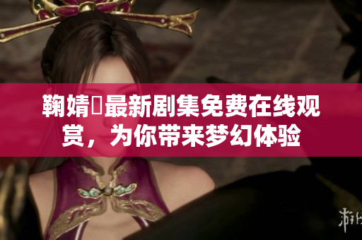 鞠婧祎最新剧集免费在线观赏，为你带来梦幻体验