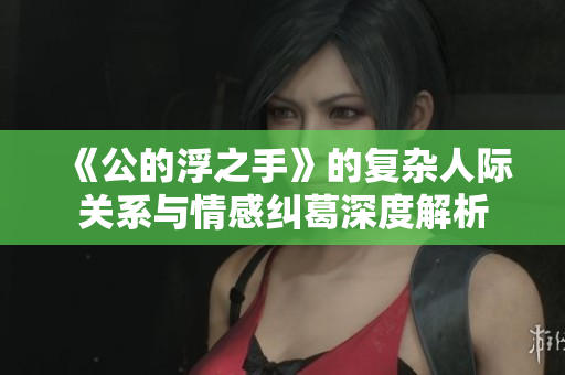 《公的浮之手》的复杂人际关系与情感纠葛深度解析