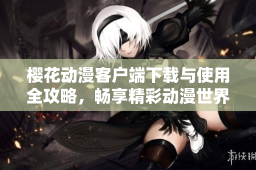樱花动漫客户端下载与使用全攻略，畅享精彩动漫世界