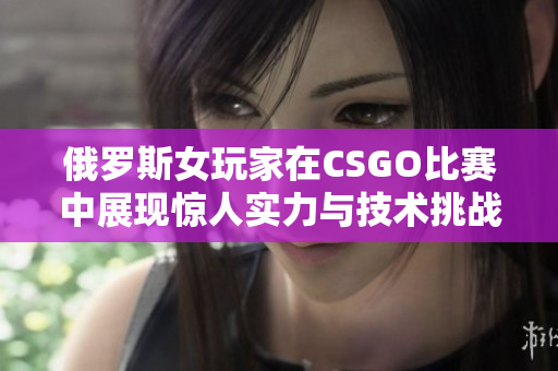 俄罗斯女玩家在CSGO比赛中展现惊人实力与技术挑战