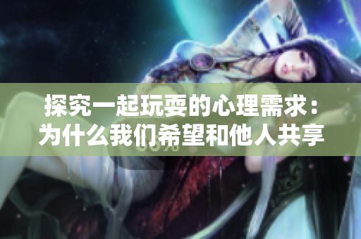 探究一起玩耍的心理需求：为什么我们希望和他人共享乐趣