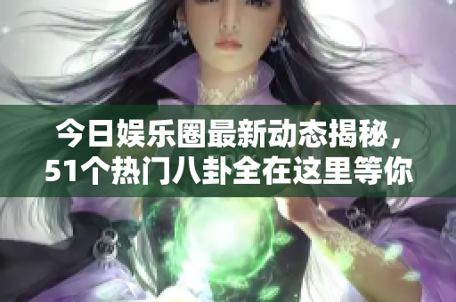 今日娱乐圈最新动态揭秘，51个热门八卦全在这里等你了解