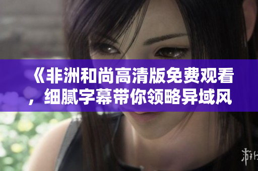 《非洲和尚高清版免费观看，细腻字幕带你领略异域风情》