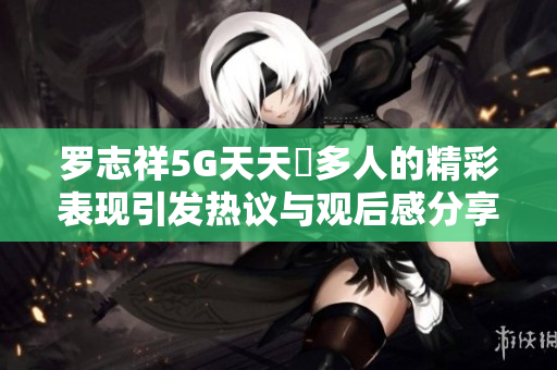 罗志祥5G天天奭多人的精彩表现引发热议与观后感分享