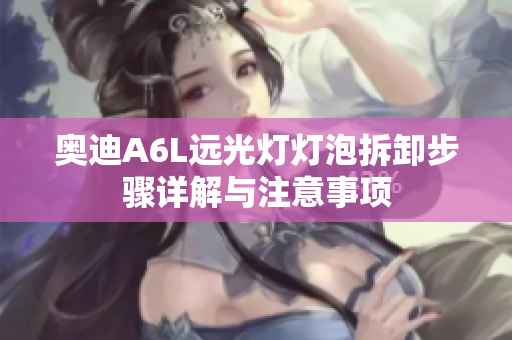 奥迪A6L远光灯灯泡拆卸步骤详解与注意事项