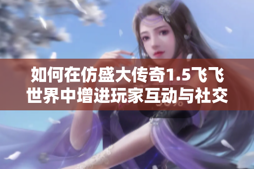 如何在仿盛大传奇1.5飞飞世界中增进玩家互动与社交体验