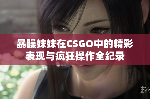暴躁妹妹在CSGO中的精彩表现与疯狂操作全纪录