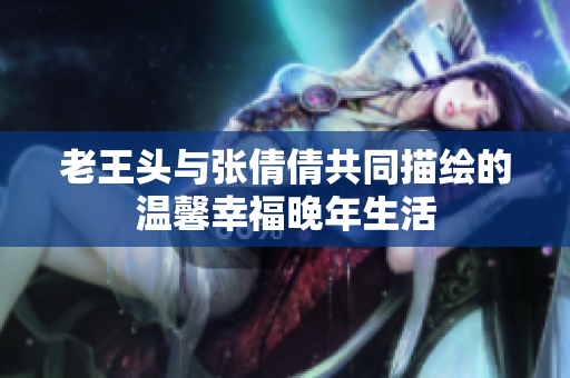 老王头与张倩倩共同描绘的温馨幸福晚年生活