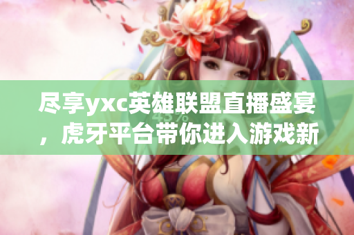 尽享yxc英雄联盟直播盛宴，虎牙平台带你进入游戏新世界