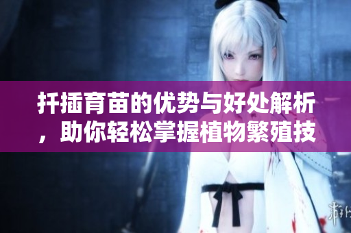 扦插育苗的优势与好处解析，助你轻松掌握植物繁殖技巧