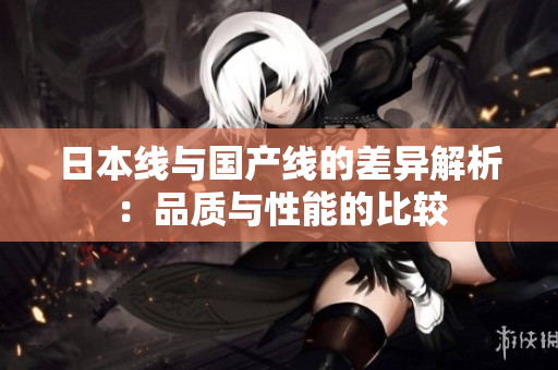 日本线与国产线的差异解析：品质与性能的比较