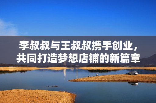 李叔叔与王叔叔携手创业，共同打造梦想店铺的新篇章