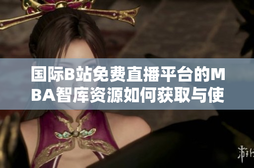 国际B站免费直播平台的MBA智库资源如何获取与使用