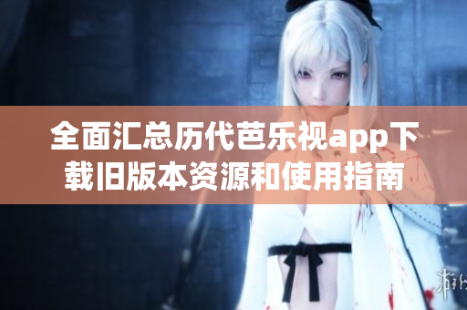 全面汇总历代芭乐视app下载旧版本资源和使用指南