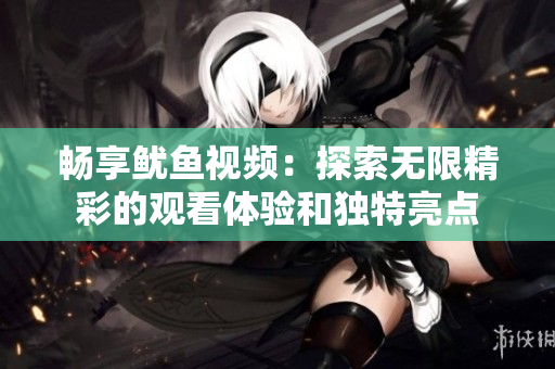 畅享鱿鱼视频：探索无限精彩的观看体验和独特亮点