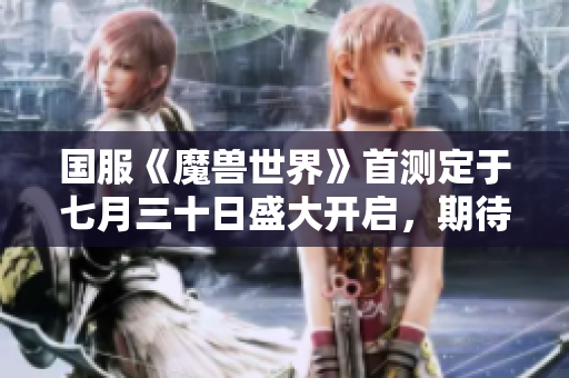 国服《魔兽世界》首测定于七月三十日盛大开启，期待你的参与！
