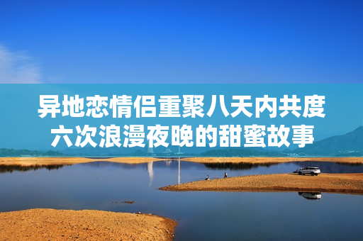 异地恋情侣重聚八天内共度六次浪漫夜晚的甜蜜故事