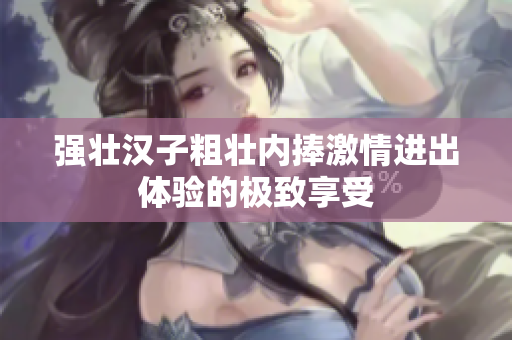 强壮汉子粗壮内捧激情进出体验的极致享受
