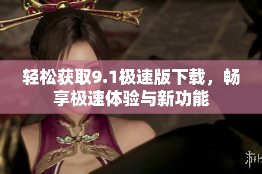 轻松获取9.1极速版下载，畅享极速体验与新功能