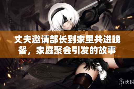丈夫邀请部长到家里共进晚餐，家庭聚会引发的故事