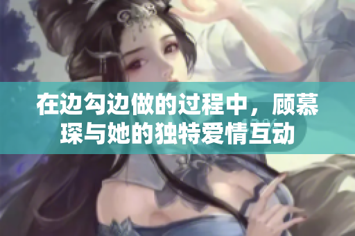 在边勾边做的过程中，顾慕琛与她的独特爱情互动