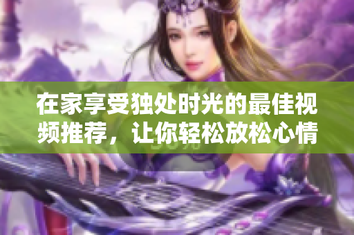 在家享受独处时光的最佳视频推荐，让你轻松放松心情