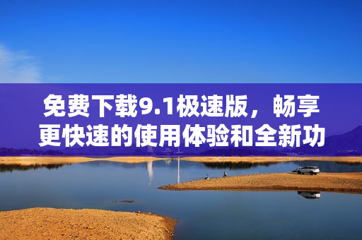 免费下载9.1极速版，畅享更快速的使用体验和全新功能