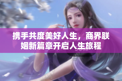 携手共度美好人生，商界联姻新篇章开启人生旅程