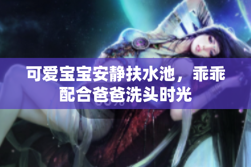 可爱宝宝安静扶水池，乖乖配合爸爸洗头时光