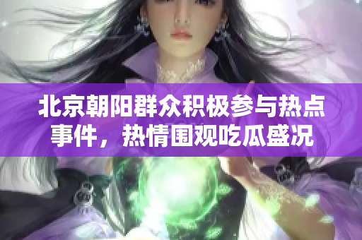 北京朝阳群众积极参与热点事件，热情围观吃瓜盛况