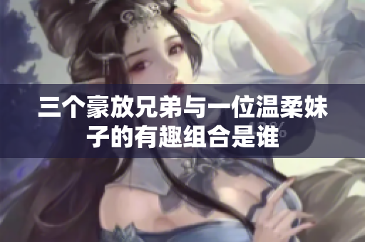 三个豪放兄弟与一位温柔妹子的有趣组合是谁