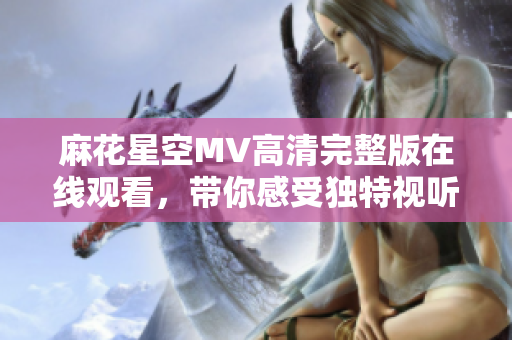 麻花星空MV高清完整版在线观看，带你感受独特视听盛宴