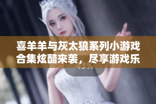 喜羊羊与灰太狼系列小游戏合集炫酷来袭，尽享游戏乐趣