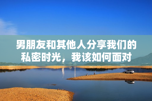 男朋友和其他人分享我们的私密时光，我该如何面对
