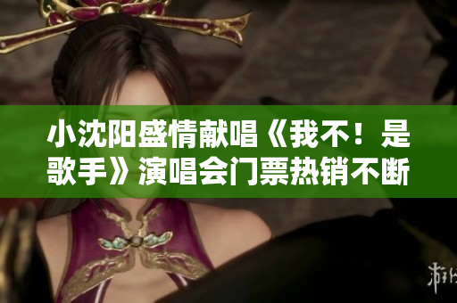 小沈阳盛情献唱《我不！是歌手》演唱会门票热销不断