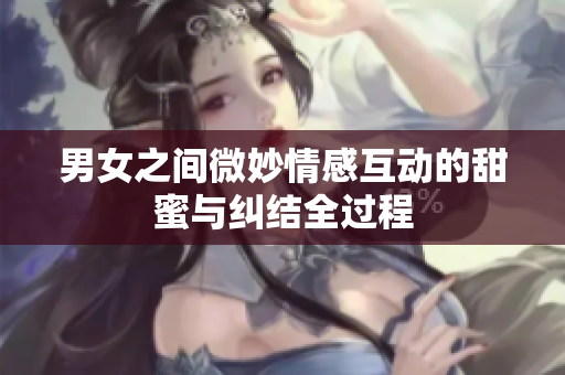男女之间微妙情感互动的甜蜜与纠结全过程