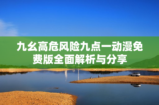 九幺高危风险九点一动漫免费版全面解析与分享