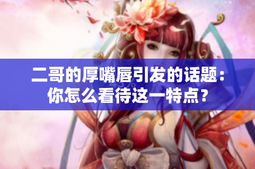 二哥的厚嘴唇引发的话题：你怎么看待这一特点？
