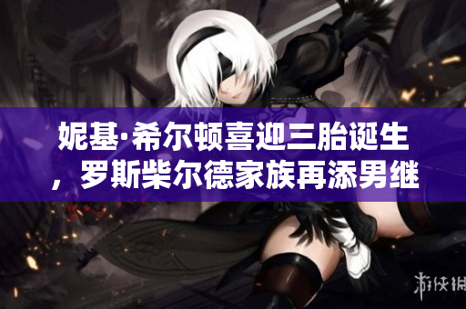 妮基·希尔顿喜迎三胎诞生，罗斯柴尔德家族再添男继承人
