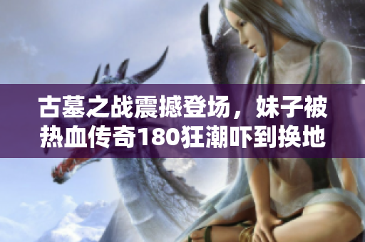 古墓之战震撼登场，妹子被热血传奇180狂潮吓到换地
