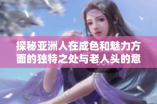 探秘亚洲人在成色和魅力方面的独特之处与老人头的意义